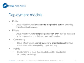 Bellua Asia Paciﬁc



Deployment models
•        Public
         -        Cloud infrastructure is available to the general public, owned by
                  org selling cloud services
•        Private
         -        Cloud infrastructure for single organisation only, may be managed
                  by the organisation or a 3rd party, on or off premise
•            Community
         -           Cloud infrastructure shared by several organisations that have
                     shared concerns, managed by org or 3rd party
•            Hybrid
         -           Combinations of more than clouds bound by standard or
                     proprietary technology


Bellua Asia Paciﬁc — Graha Mandiri 9th ﬂoor, Jalan Imam Bonjol No. 61, Jakarta 10310. T: +6221-39834116 F: +6221-39834114 E: sales@bellua.com   4
 