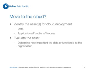 Bellua Asia Paciﬁc



Move to the cloud?
• Identify the asset(s) for cloud deployment
         -        Data
         -        Applications/Functions/Process
• Evaluate the asset
         -        Determine how important the data or function is to the
                  organisation




Bellua Asia Paciﬁc — Graha Mandiri 9th ﬂoor, Jalan Imam Bonjol No. 61, Jakarta 10310. T: +6221-39834116 F: +6221-39834114 E: sales@bellua.com   6
 