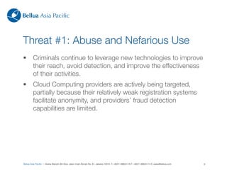 Bellua Asia Paciﬁc



Threat #1: Abuse and Nefarious Use
•        Criminals continue to leverage new technologies to improve
         their reach, avoid detection, and improve the effectiveness
         of their activities.
•        Cloud Computing providers are actively being targeted,
         partially because their relatively weak registration systems
         facilitate anonymity, and providers’ fraud detection
         capabilities are limited.




Bellua Asia Paciﬁc — Graha Mandiri 9th ﬂoor, Jalan Imam Bonjol No. 61, Jakarta 10310. T: +6221-39834116 F: +6221-39834114 E: sales@bellua.com   9
 