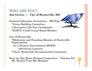 WHO ARE YOU?
Jim Groves -- City of Hyattsville, MD

National Education Association – HR Dept.
 *Green Building Committee
 *Alternative Gift Fair Coordinator
 *EAFCU Credit Union Board Member

City of Hyattsville
  *Moderator and Founding Member of Hyattsville
  Organization
   for a Positive Environment (HOPE)
        -520 Person Listserve
  *Chair, Hyattsville Environmental Committee

Save our Sky Home Heating Cooperative – Takoma Park and
  Mt. Rainier Corn Bin Manager
 