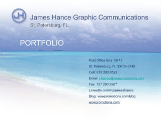 James Hance Graphic Communications
  St. Petersburg, FL



PORTFOLIO

                       Post Office Box 13745
                       St. Petersburg, FL 33733-3745
                       Cell: 619.203.0522
                       Email: j-hance@wowpromotions.com
                       Fax: 727.290.9967
                       LinkedIn.com/in/jamesahance
                       Blog: wowpromotions.com/blog
                       wowpromotions.com
 