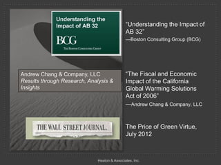 ―Understanding the Impact of
                                              AB 32‖
                                              —Boston Consulting Group (BCG)




Andrew Chang & Company, LLC                   ―The Fiscal and Economic
Results through Research, Analysis &          Impact of the California
Insights                                      Global Warming Solutions
                                              Act of 2006‖
                                              —Andrew Chang & Company, LLC



                                              The Price of Green Virtue,
                                              July 2012



                              Heaton & Associates, Inc.
 