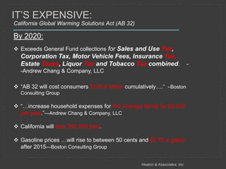 IT’S EXPENSIVE:
California Global Warming Solutions Act (AB 32)

By 2020:
 Exceeds General Fund collections for Sales and Use Tax,
  Corporation Tax, Motor Vehicle Fees, Insurance Tax,
  Estate Taxes, Liquor Tax and Tobacco Tax combined.                          -
  -Andrew Chang & Company, LLC

 ―AB 32 will cost consumers $135.8 billion cumulatively….‖ –Boston
  Consulting Group

 ―…increase household expenses for the average family by $2,500
  per year.‖—Andrew Chang & Company, LLC

 California will lose 262,000 jobs.

 Gasoline prices …will rise to between 50 cents and $2.70 a gallon
  after 2015—Boston Consulting Group


                                                  Heaton & Associates, Inc.
 
