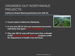CROWDED-OUT WORTHWHILE
PROJECTS:
California Global Warming Solutions Act (AB 32)



 Could restore California’s Wetlands.

 In one year AB 32 will cost consumers two-and-a-
  half times that spent on K-12 education.

 One year AB 32 cost will fund more than a decade
  of the Children's Medical Services program under
  the Department of Health Care Services.




                                  Heaton & Associates, Inc.
 