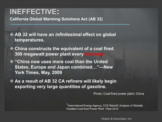 INEFFECTIVE:
California Global Warming Solutions Act (AB 32)


 AB 32 will have an infinitesimal effect on global
  temperatures.
 China constructs the equivalent of a coal fired
  300 megawatt power plant every two days1
 “China now uses more coal than the United
  States, Europe and Japan combined…”—New
  York Times, May, 2009
 As a result of AB 32 CA refiners will likely begin
  exporting very large quantities of gasoline.
                                                  Photo: Coal-fired power plant, China


                            1International Energy Agency, CCS Retrofit: Analysis of Globally
                            Installed Coal-fired Power Plant Fleet 2012


                                                         Heaton & Associates, Inc.
 