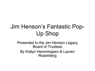 Jim Henson’s Fantastic Pop-
Up Shop
Presented to the Jim Henson Legacy
Board of Trustees
By Katlyn Hemmingsen & Lauren
Rosenberg
 