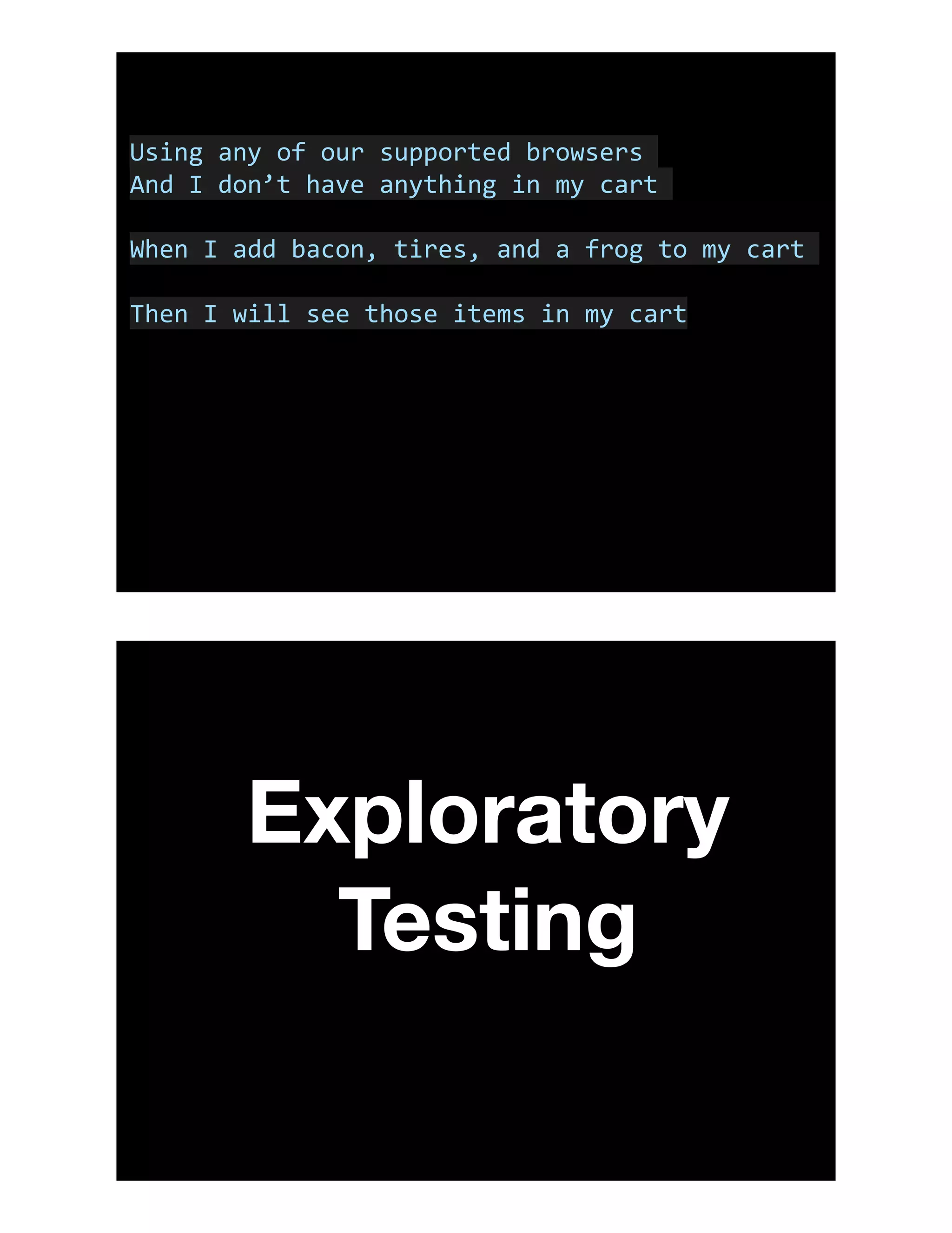 Using	any	of	our	supported	browsers	
And	I	don’t	have	anything	in	my	cart	
When	I	add	bacon,	tires,	and	a	frog	to	my	cart	
Then	I	will	see	those	items	in	my	cart
Exploratory
Testing
 