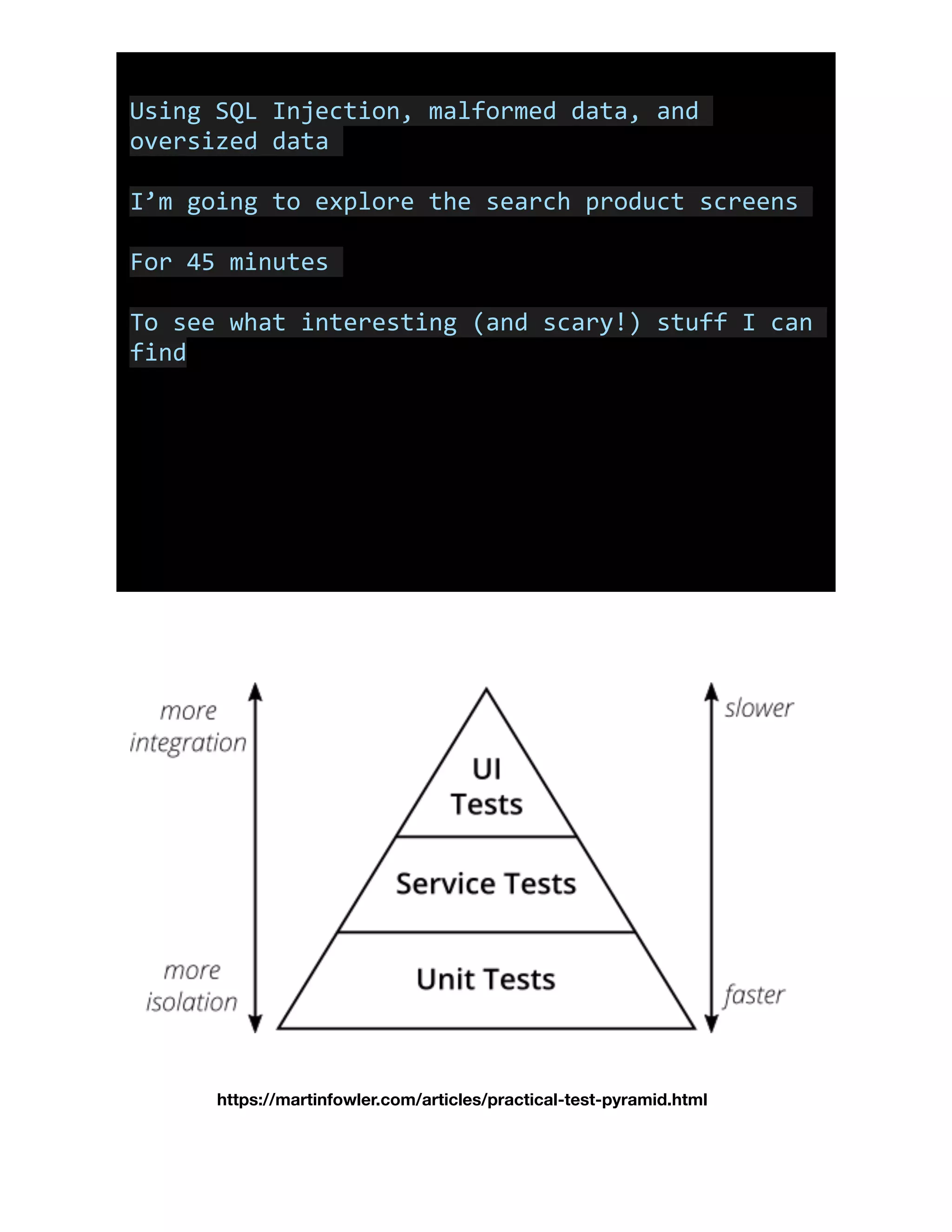 Using	SQL	Injection,	malformed	data,	and	
oversized	data	
I’m	going	to	explore	the	search	product	screens	
For	45	minutes	
To	see	what	interesting	(and	scary!)	stuff	I	can	
find
https://martinfowler.com/articles/practical-test-pyramid.html
 