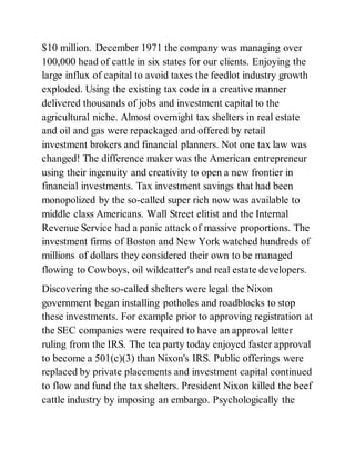 $10 million. December 1971 the company was managing over
100,000 head of cattle in six states for our clients. Enjoying the
large influx of capital to avoid taxes the feedlot industry growth
exploded. Using the existing tax code in a creative manner
delivered thousands of jobs and investment capital to the
agricultural niche. Almost overnight tax shelters in real estate
and oil and gas were repackaged and offered by retail
investment brokers and financial planners. Not one tax law was
changed! The difference maker was the American entrepreneur
using their ingenuity and creativity to open a new frontier in
financial investments. Tax investment savings that had been
monopolized by the so-called super rich now was available to
middle class Americans. Wall Street elitist and the Internal
Revenue Service had a panic attack of massive proportions. The
investment firms of Boston and New York watched hundreds of
millions of dollars they considered their own to be managed
flowing to Cowboys, oil wildcatter's and real estate developers.
Discovering the so-called shelters were legal the Nixon
government began installing potholes and roadblocks to stop
these investments. For example prior to approving registration at
the SEC companies were required to have an approval letter
ruling from the IRS. The tea party today enjoyed faster approval
to become a 501(c)(3) than Nixon's IRS. Public offerings were
replaced by private placements and investment capital continued
to flow and fund the tax shelters. President Nixon killed the beef
cattle industry by imposing an embargo. Psychologically the
 