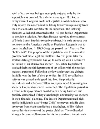spell of tax savings being a monopoly enjoyed only by the
superrich was crushed. Tax shelters sprung up like kudzu
everywhere! Congress could not legislate a solution because to
truly reform the code would be taking tax advantages away from
their true consider constituents the superrich. The Beltway
dictators yelled and screamed at the IRS and Justice Department
to provide a solution. President Reagan recruited the chairman
of Merle Lynch into his executive cabinet. His sole purpose was
not to serve the American public or President Reagan it was to
crush tax shelters. In 1983 Congress passed the “Abusive Tax
Shelter Act”. The purpose of the legislation was to criminalize
promoters of these legal tax shelters. Over 30 years later the
United States government has yet to come up with a definitive
definition of an abusive tax shelter. The Justice Department
stocked their special department of tax affairs with the nastiest
meanest personnel. Following the law and protecting citizens
lawfully was the last of their priorities. In 1986 so-called tax
reform was passed and signed into law. Simplistically
individuals and schedule C filers were precluded from using tax
shelters. Corporations were untouched. The legislation passed as
a result of taxpayers from coast-to-coast being harassed and
publicly demonized if they even thought about using tax shelters
in their financial planning. The Justice Department used high
profile individuals as a “Poster Child” to prevent middle class
taxpayers from even considering a tax shelter. Willie Nelson
served his time as one of the poster children. The redheaded
stranger became well-known for his tax avoidance investments.
 