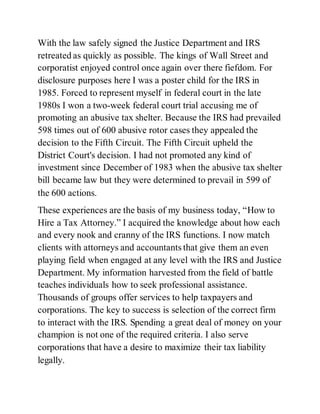 With the law safely signed the Justice Department and IRS
retreated as quickly as possible. The kings of Wall Street and
corporatist enjoyed control once again over there fiefdom. For
disclosure purposes here I was a poster child for the IRS in
1985. Forced to represent myself in federal court in the late
1980s I won a two-week federal court trial accusing me of
promoting an abusive tax shelter. Because the IRS had prevailed
598 times out of 600 abusive rotor cases they appealed the
decision to the Fifth Circuit. The Fifth Circuit upheld the
District Court's decision. I had not promoted any kind of
investment since December of 1983 when the abusive tax shelter
bill became law but they were determined to prevail in 599 of
the 600 actions.
These experiences are the basis of my business today, “How to
Hire a Tax Attorney.” I acquired the knowledge about how each
and every nook and cranny of the IRS functions. I now match
clients with attorneys and accountants that give them an even
playing field when engaged at any level with the IRS and Justice
Department. My information harvested from the field of battle
teaches individuals how to seek professional assistance.
Thousands of groups offer services to help taxpayers and
corporations. The key to success is selection of the correct firm
to interact with the IRS. Spending a great deal of money on your
champion is not one of the required criteria. I also serve
corporations that have a desire to maximize their tax liability
legally.
 