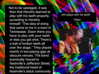 Not to be upstaged, it was then that Hendrix learned to play with his teeth properly, according to Hendrix himself: “The idea of doing that came to me in a town in Tennessee. Down there you have to play with your teeth or else you get shot. There’s a trail of broken teeth all over the stage.” They played mainly in low-paying gigs at obscure venues. The band eventually moved to Nashville’s Jefferson Street, the traditional heart of Nashville's black community and home to a lively rhythm and blues scene.   Jimi plays with his teeth  Video 