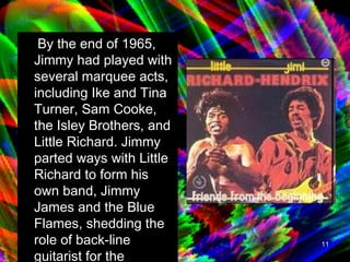 By the end of 1965, Jimmy had played with several marquee acts, including Ike and Tina Turner, Sam Cooke, the Isley Brothers, and Little Richard. Jimmy parted ways with Little Richard to form his own band, Jimmy James and the Blue Flames, shedding the role of back-line guitarist for the spotlight of lead guitar.   