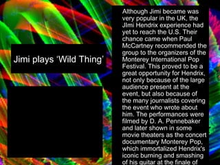 Jimi plays ‘Wild Thing’  Although Jimi became was very popular in the UK, the JImi Hendrix experience had yet to reach the U.S. Their chance came when Paul McCartney recommended the group to the organizers of the Monterey International Pop Festival. This proved to be a great opportunity for Hendrix, not only because of the large audience present at the event, but also because of the many journalists covering the event who wrote about him. The performances were filmed by D. A. Pennebaker and later shown in some movie theaters as the concert documentary Monterey Pop, which immortalized Hendrix's iconic burning and smashing of his guitar at the finale of his performance. 