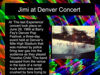 Jimi at Denver Concert   At ‘The last Experience’ concert took place on June 29, 1969 at Barry Fey's Denver Pop Festival, a three-day event held at Denver's Mile High Stadium that was marked by police firing tear gas into the audience as they played "Voodoo Child.”The band escaped from the venue in the back of a rental truck which was partly crushed by fans trying to escape the tear gas.   