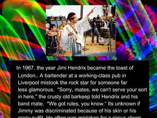 In 1967, the year Jimi Hendrix became the toast of London,. A bartender at a working-class pub in Liverpool mistook the rock star for someone far less glamorous.  "Sorry, mates, we can't serve your sort in here," the crusty old barkeep told Hendrix and his band mate.  "We got rules, you know.“ Its unknown if Jimmy was discriminated because of his skin or his crazy outfit. He often was mistaken for a circus clown. 