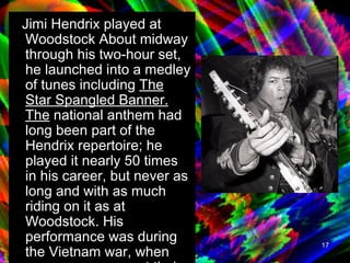Jimi Hendrix played at Woodstock About midway through his two-hour set, he launched into a medley of tunes including  The Star Spangled Banner. The  national anthem had long been part of the Hendrix repertoire; he played it nearly 50 times in his career, but never as long and with as much riding on it as at Woodstock. His performance was during the Vietnam war, when many were angry at their country for the unnecessary war.  