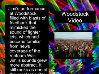 Jimi’s performance at Woodstock, filled with blasts of feedback that mimicked the sound of fighter jets, which had become familiar from news coverage of the Vietnam War. Jimi’s sounds grew more abstract. It still ranks as one of the greatest guitar performances ever. Woodstock Video 