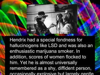 Hendrix had a special fondness for hallucinogens like LSD and was also an enthusiastic marijuana smoker. In addition, scores of women flocked to him. Yet he is almost universally remembered as a shy, diffident person, occasionally explosive but largely gentle and naïve. 