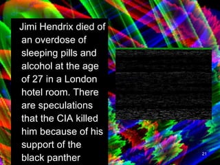 Jimi Hendrix died of an overdose of sleeping pills and alcohol at the age of 27 in a London hotel room. There are speculations that the CIA killed him because of his support of the black panther party.   