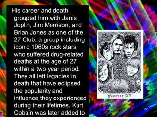 His career and death grouped him with Janis Joplin, Jim Morrison, and Brian Jones as one of the 27 Club, a group including iconic 1960s rock stars who suffered drug-related deaths at the age of 27 within a two year period. They all left legacies in death that have eclipsed the popularity and influence they experienced during their lifetimes. Kurt Cobain was later added to this list, also dying at the age of 27.  