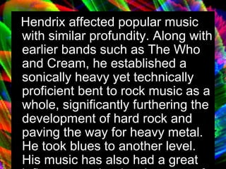 Hendrix affected popular music with similar profundity. Along with earlier bands such as The Who and Cream, he established a sonically heavy yet technically proficient bent to rock music as a whole, significantly furthering the development of hard rock and paving the way for heavy metal. He took blues to another level. His music has also had a great influence on the development of funk rock. 