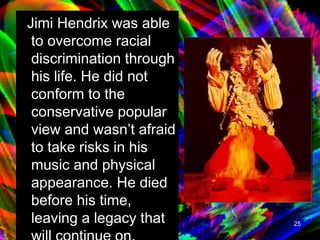 Jimi Hendrix was able to overcome racial discrimination through his life. He did not conform to the conservative popular view and wasn’t afraid to take risks in his music and physical appearance. He died before his time, leaving a legacy that will continue on.   