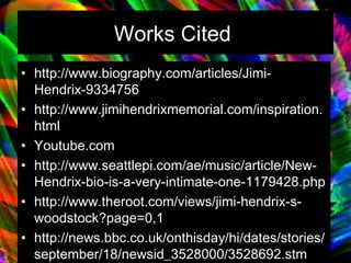Works Cited   http://www.biography.com/articles/Jimi-Hendrix-9334756 http://www.jimihendrixmemorial.com/inspiration.html Youtube.com  http://www.seattlepi.com/ae/music/article/New-Hendrix-bio-is-a-very-intimate-one-1179428.php http://www.theroot.com/views/jimi-hendrix-s-woodstock?page=0,1 http://news.bbc.co.uk/onthisday/hi/dates/stories/september/18/newsid_3528000/3528692.stm http://www.answers.com/topic/jimi-hendrix 