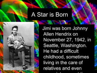 A Star is Born Jimi was born Johnny Allen Hendrix on November 27, 1942, in Seattle, Washington. He had a difficult childhood, sometimes living in the care of relatives and even acquaintances at times.   