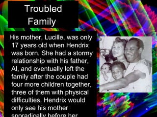 Troubled Family   His mother, Lucille, was only 17 years old when Hendrix was born. She had a stormy relationship with his father, Al, and eventually left the family after the couple had four more children together, three of them with physical difficulties. Hendrix would only see his mother sporadically before her death in 1958.   