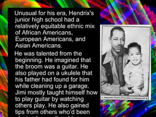 Unusual for his era, Hendrix's junior high school had a relatively equitable ethnic mix of African Americans, European Americans, and Asian Americans. He was talented from the beginning. He imagined that the broom was a guitar. He also played on a ukulele that his father had found for him while cleaning up a garage.  Jimi mostly taught himself how to play guitar by watching others play. He also gained tips from others who’d been playing longer than him. Listening to records helped him as well.  