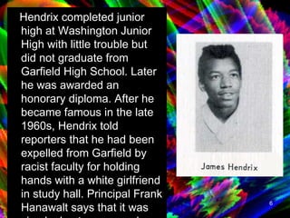 Hendrix completed junior high at Washington Junior High with little trouble but did not graduate from Garfield High School. Later he was awarded an honorary diploma. After he became famous in the late 1960s, Hendrix told reporters that he had been expelled from Garfield by racist faculty for holding hands with a white girlfriend in study hall. Principal Frank Hanawalt says that it was simply due to poor grades and attendance problems.  