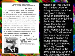 Hendrix got into trouble with the law twice for riding in stolen cars. He was given a choice between spending two years in prison or joining the Army.  Hendrix chose the latter and enlisted on May 31, 1961 .  Hendrix  trained at Fort Ord in California to become a paratrooper. Even as a soldier, he found time for music, creating a band named The King Casuals. Hendrix served in the army until 1962 when he was discharged due to an injury from a parachute jump.  