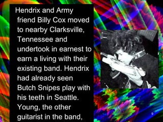 Hendrix and Army friend Billy Cox moved to nearby Clarksville, Tennessee and undertook in earnest to earn a living with their existing band. Hendrix had already seen Butch Snipes play with his teeth in Seattle. Young, the other guitarist in the band, was featuring this gimmick.   