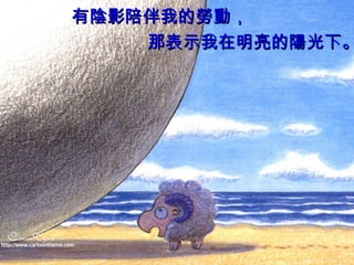 有 陰 影陪伴我的 勞動 ，  那表示我在明亮的 陽 光下。 