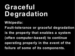 Graceful Degradation Wikipedia: Fault-tolerance or graceful degradation is the property that enables a system (often computer-based) to continue operating properly in the event of the failure of some of its components. 