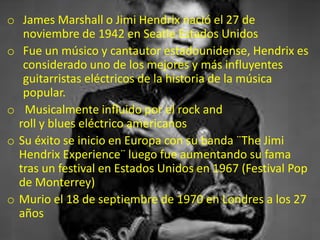 o James Marshall o Jimi Hendrix nació el 27 de
noviembre de 1942 en Seatle Estados Unidos
o Fue un músico y cantautor estadounidense, Hendrix es
considerado uno de los mejores y más influyentes
guitarristas eléctricos de la historia de la música
popular.
o Musicalmente influido por el rock and
roll y blues eléctrico americanos
o Su éxito se inicio en Europa con su banda ¨The Jimi
Hendrix Experience¨ luego fue aumentando su fama
tras un festival en Estados Unidos en 1967 (Festival Pop
de Monterrey)
o Murio el 18 de septiembre de 1970 en Londres a los 27
años