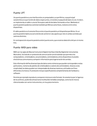 Puerto LPT
Un puertoparaleloesunainterfazentre uncomputadory unperiférico,cuyaprincipal
característica esque losbitsde datosviajanjuntos,enviandounpaquetede byte ala vez.Es decir,
se implementauncable o unavía físicapara cada bitde datos formandounbus.Mediante el
puertoparalelopodemoscontrolartambiénperiféricoscomofocos,motoresentre otros
dispositivos.
El cable paraleloesel conectorfísicoentre el puertoparaleloyel dispositivoperiférico.Enun
puertoparalelohabráunaserie de bitsde control en vías aparte que irán enambossentidospor
caminosdistintos.
En contraposición al puertoparaleloestáel puertoserie,que envíalosdatosbita bitpor el mismo
hilo.
Puerto MIDI para video
MIDI son lassiglasde Musical InstrumentDigital Interface (InterfazDigital de Instrumentos
Musicales).Se tratade un protocolode comunicaciónserial estándarque permite alos
computadores,sintetizadores,secuenciadores,controladoresyotrosdispositivosmusicales
electrónicoscomunicarse ycompartirinformaciónparalageneraciónde sonidos.
Esta informacióndefine diversostiposde datoscomonúmerosque puedencorresponderanotas
particulares,númerosde patchesde sintetizadoresovaloresde controladores.Graciasaesta
simplicidad,losdatospuedenserinterpretadosde diversasmanerasyutilizadosconfines
diferentesalamúsica. El protocoloincluye especificacionescomplementariasde hardware y
software.
Permite porejemploreproducirycomponermúsicaeneste formato.Se caracterizapor la ligereza
de losarchivos,pudiendoalmacenarsemultitudde melodíascomplejas,comolasde música
clásicatocadas con variosinstrumentos,enmuypocamemoria.
 