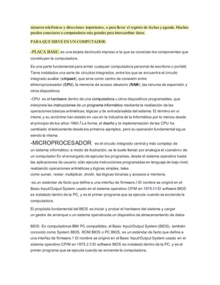 números telefónicos y direcciones importantes, o para llevar el registro de fechas y agenda. Muchas
pueden conectarse a computadoras más grandes para intercambiar datos.
PARA QUE SIRVE EN UN COMPUTADOR:
-PLACA BASE: es una tarjeta decircuito impreso a la que se conectan los componentes que
constituyen la computadora.
Es una parte fundamental para armar cualquier computadora personal de escritorio o portátil.
Tiene instalados una serie de circuitos integrados, entre los que se encuentra el circuito
integrado auxiliar (chipset), que sirve como centro de conexión entre
elmicroprocesador (CPU), la memoria de acceso aleatorio (RAM), las ranuras de expansión y
otros dispositivos
-CPU: es el hardware dentro de una computadora u otros dispositivos programables, que
interpreta las instrucciones de un programa informático mediante la realización de las
operaciones básicas aritméticas, lógicas y de entrada/salida del sistema. El término en sí
mismo y su acrónimo han estado en uso en la industria de la Informática por lo menos desde
el principio de los años 1960.1 La forma, el diseño y la implementación de las CPU ha
cambiado drásticamente desde los primeros ejemplos, pero su operación fundamental sigue
siendo la misma.
-MICROPROCESADOR: es el circuito integrado central y más complejo de
un sistema informático; a modo de ilustración, se le suele llamar por analogía el «cerebro» de
un computador Es el encargado de ejecutar los programas, desde el sistema operativo hasta
las aplicaciones de usuario; sólo ejecuta instrucciones programadas en lenguaje de bajo nivel,
realizando operaciones aritméticas y lógicas simples, tales
como sumar, restar, multiplicar, dividir, las lógicas binarias y accesos a memoria.
-es un estándar de facto que define a una interfaz de firmware.1 El nombre se originó en el
Basic Input/Output System usado en el sistema operativo CP/M en 1975.2 3 El software BIOS
es instalado dentro de la PC, y es el primer programa que se ejecuta cuando se enciende la
computadora.
El propósito fundamental del BIOS es iniciar y probar el hardware del sistema y cargar
un gestor de arranque o un sistema operativode un dispositivo de almacenamiento de datos
BIOS: En computadoras IBM PC compatibles, el Basic Input/Output System (BIOS), también
conocido como System BIOS, ROM BIOS o PC BIOS, es un estándar de facto que define a
una interfaz de firmware.1 El nombre se originó en el Basic Input/Output System usado en el
sistema operativo CP/M en 1975.2 3 El software BIOS es instalado dentro de la PC, y es el
primer programa que se ejecuta cuando se enciende la computadora.
 