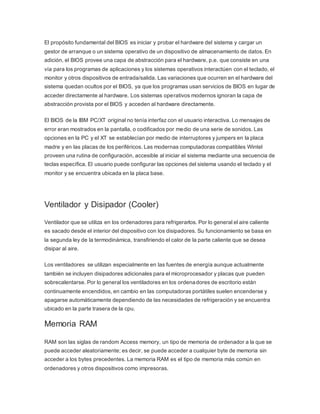 El propósito fundamental del BIOS es iniciar y probar el hardware del sistema y cargar un
gestor de arranque o un sistema operativo de un dispositivo de almacenamiento de datos. En
adición, el BIOS provee una capa de abstracción para el hardware, p.e. que consiste en una
vía para los programas de aplicaciones y los sistemas operativos interactúen con el teclado, el
monitor y otros dispositivos de entrada/salida. Las variaciones que ocurren en el hardware del
sistema quedan ocultos por el BIOS, ya que los programas usan servicios de BIOS en lugar de
acceder directamente al hardware. Los sistemas operativos modernos ignoran la capa de
abstracción provista por el BIOS y acceden al hardware directamente.
El BIOS de la IBM PC/XT original no tenía interfaz con el usuario interactiva. Lo mensajes de
error eran mostrados en la pantalla, o codificados por medio de una serie de sonidos. Las
opciones en la PC y el XT se establecían por medio de interruptores y jumpers en la placa
madre y en las placas de los periféricos. Las modernas computadoras compatibles Wintel
proveen una rutina de configuración, accesible al iniciar el sistema mediante una secuencia de
teclas específica. El usuario puede configurar las opciones del sistema usando el teclado y el
monitor y se encuentra ubicada en la placa base.
Ventilador y Disipador (Cooler)
Ventilador que se utiliza en los ordenadores para refrigerarlos. Por lo general el aire caliente
es sacado desde el interior del dispositivo con los disipadores. Su funcionamiento se basa en
la segunda ley de la termodinámica, transfiriendo el calor de la parte caliente que se desea
disipar al aire.
Los ventiladores se utilizan especialmente en las fuentes de energía aunque actualmente
también se incluyen disipadores adicionales para el microprocesador y placas que pueden
sobrecalentarse. Por lo general los ventiladores en los ordenadores de escritorio están
continuamente encendidos, en cambio en las computadoras portátiles suelen encenderse y
apagarse automáticamente dependiendo de las necesidades de refrigeración y se encuentra
ubicado en la parte trasera de la cpu.
Memoria RAM
RAM son las siglas de random Access memory, un tipo de memoria de ordenador a la que se
puede acceder aleatoriamente; es decir, se puede acceder a cualquier byte de memoria sin
acceder a los bytes precedentes. La memoria RAM es el tipo de memoria más común en
ordenadores y otros dispositivos como impresoras.
 