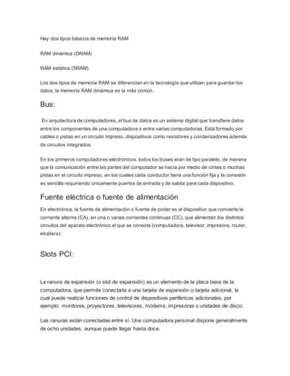 Hay dos tipos básicos de memoria RAM
RAM dinámica (DRAM)
RAM estática (SRAM)
Los dos tipos de memoria RAM se diferencian en la tecnología que utilizan para guardar los
datos, la memoria RAM dinámica es la más común.
Bus:
En arquitectura de computadores, el bus de datos es un sistema digital que transfiere datos
entre los componentes de una computadora o entre varias computadoras. Está formado por
cables o pistas en un circuito impreso, dispositivos como resistores y condensadores además
de circuitos integrados.
En los primeros computadores electrónicos, todos los buses eran de tipo paralelo, de manera
que la comunicación entre las partes del computador se hacía por medio de cintas o muchas
pistas en el circuito impreso, en los cuales cada conductor tiene una función fija y la conexión
es sencilla requiriendo únicamente puertos de entrada y de salida para cada dispositivo.
Fuente eléctrica o fuente de alimentación
En electrónica, la fuente de alimentación o fuente de poder es el dispositivo que convierte la
corriente alterna (CA), en una o varias corrientes continuas (CC), que alimentan los distintos
circuitos del aparato electrónico al que se conecta (computadora, televisor, impresora, router,
etcétera).
Slots PCI:
La ranura de expansión (o slot de expansión) es un elemento de la placa base de la
computadora, que permite conectarla a una tarjeta de expansión o tarjeta adicional, la
cual puede realizar funciones de control de dispositivos periféricos adicionales, por
ejemplo: monitores, proyectores, televisores, módems, impresoras o unidades de disco.
Las ranuras están conectadas entre sí. Una computadora personal dispone generalmente
de ocho unidades, aunque puede llegar hasta doce.
 