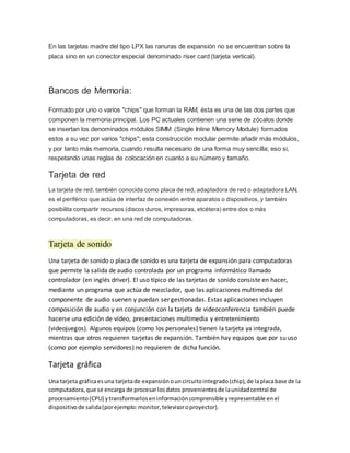 En las tarjetas madre del tipo LPX las ranuras de expansión no se encuentran sobre la
placa sino en un conector especial denominado riser card (tarjeta vertical).
Bancos de Memoria:
Formado por uno o varios "chips" que forman la RAM, ésta es una de las dos partes que
componen la memoria principal. Los PC actuales contienen una serie de zócalos donde
se insertan los denominados módulos SIMM (Single Inline Memory Module) formados
estos a su vez por varios "chips"; esta construcción modular permite añadir más módulos,
y por tanto más memoria, cuando resulta necesario de una forma muy sencilla; eso si,
respetando unas reglas de colocación en cuanto a su número y tamaño.
Tarjeta de red
La tarjeta de red, también conocida como placa de red, adaptadora de red o adaptadora LAN,
es el periférico que actúa de interfaz de conexión entre aparatos o dispositivos, y también
posibilita compartir recursos (discos duros, impresoras, etcétera) entre dos o más
computadoras, es decir, en una red de computadoras.
Tarjeta de sonido
Una tarjeta de sonido o placa de sonido es una tarjeta de expansión para computadoras
que permite la salida de audio controlada por un programa informático llamado
controlador (en inglés driver). El uso típico de las tarjetas de sonido consiste en hacer,
mediante un programa que actúa de mezclador, que las aplicaciones multimedia del
componente de audio suenen y puedan ser gestionadas. Estas aplicaciones incluyen
composición de audio y en conjunción con la tarjeta de videoconferencia también puede
hacerse una edición de vídeo, presentaciones multimedia y entretenimiento
(videojuegos). Algunos equipos (como los personales) tienen la tarjeta ya integrada,
mientras que otros requieren tarjetas de expansión. También hay equipos que por su uso
(como por ejemplo servidores) no requieren de dicha función.
Tarjeta gráfica
Una tarjeta gráficaesuna tarjetade expansiónouncircuitointegrado(chip),de laplacabase de la
computadora,que se encarga de procesarlosdatos provenientesde launidadcentral de
procesamiento(CPU) ytransformarloseninformacióncomprensible yrepresentable enel
dispositivode salida(porejemplo:monitor,televisoroproyector).
 