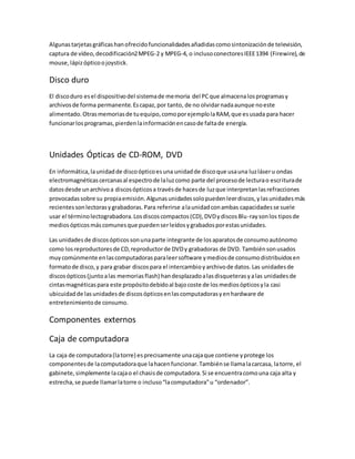 Algunastarjetasgráficashanofrecidofuncionalidadesañadidascomosintonizaciónde televisión,
captura de vídeo,decodificación2MPEG-2 y MPEG-4, o inclusoconectoresIEEE1394 (Firewire),de
mouse,lápizópticoojoystick.
Disco duro
El discoduro esel dispositivodel sistemade memoria del PCque almacenalosprogramasy
archivosde forma permanente.Escapaz,por tanto, de no olvidarnadaaunque noeste
alimentado.Otrasmemoriasde tuequipo,comoporejemplolaRAM,que esusada para hacer
funcionarlosprogramas,pierdenlainformaciónencasode faltade energía.
Unidades Ópticas de CD-ROM, DVD
En informática,launidadde discoópticoesuna unidadde discoque usauna luzláseru ondas
electromagnéticascercanasal espectrode laluzcomo parte del procesode lecturao escriturade
datosdesde unarchivoa discosópticosa travésde hacesde luzque interpretanlasrefracciones
provocadassobre su propiaemisión.Algunasunidadessolopuedenleerdiscos,ylasunidadesmás
recientessonlectorasygrabadoras.Para referirse alaunidadconambas capacidadesse suele
usar el términolectograbadora.Losdiscoscompactos(CD),DVDydiscosBlu-raysonlos tiposde
mediosópticosmáscomunesque puedenserleídosygrabadosporestasunidades.
Las unidadesde discosópticossonunaparte integrante de losaparatosde consumoautónomo
como losreproductoresde CD,reproductorde DVDy grabadoras de DVD. Tambiénsonusados
muycomúnmente enlascomputadorasparaleersoftware ymediosde consumodistribuidosen
formatode disco,y para grabar discospara el intercambioyarchivode datos.Las unidadesde
discosópticos(juntoalas memoriasflash) handesplazadoalasdisqueterasyalas unidadesde
cintasmagnéticaspara este propósitodebidoal bajocoste de losmediosópticosyla casi
ubicuidadde lasunidadesde discosópticosenlascomputadorasyenhardware de
entretenimientode consumo.
Componentes externos
Caja de computadora
La caja de computadora(latorre) esprecisamente unacajaque contiene yprotege los
componentesde lacomputadoraque lahacenfuncionar.Tambiénse llamalacarcasa, latorre, el
gabinete,simplemente lacajao el chasisde computadora.Si se encuentracomouna caja alta y
estrecha,se puede llamarlatorre o incluso“lacomputadora”u “ordenador”.
 