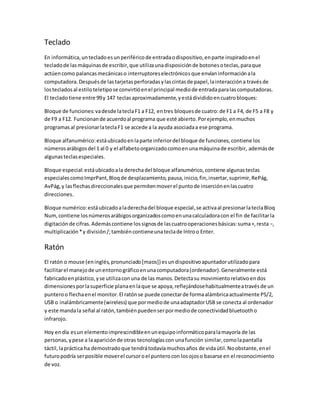 Teclado
En informática,untecladoesunperiféricode entradaodispositivo,enparte inspiradoenel
tecladode lasmáquinasde escribir,que utilizaunadisposiciónde botonesoteclas,paraque
actúencomo palancasmecánicaso interruptoreselectrónicosque envíaninformaciónala
computadora.Despuésde lastarjetasperforadasylascintasde papel,lainteraccióna travésde
lostecladosal estiloteletipose convirtióenel principal mediode entradaparalascomputadoras.
El tecladotiene entre 99y 147 teclasaproximadamente,yestádivididoencuatrobloques:
Bloque de funciones:vadesde lateclaF1 a F12, entres bloquesde cuatro:de F1 a F4, de F5 a F8 y
de F9 a F12. Funcionande acuerdoal programa que esté abierto.Porejemplo,enmuchos
programasal presionarlateclaF1 se accede a la ayuda asociadaa ese programa.
Bloque alfanumérico:estáubicadoenlaparte inferiordel bloque de funciones,contiene los
númerosarábigosdel 1 al 0 y el alfabetoorganizadocomoenunamáquinade escribir, ademásde
algunasteclasespeciales.
Bloque especial:estáubicadoala derechadel bloque alfanumérico,contiene algunasteclas
especialescomoImprPant,Bloqde desplazamiento,pausa,inicio,fin,insertar,suprimir,RePág,
AvPág,y lasflechasdireccionalesque permitenmoverel puntode inserciónenlascuatro
direcciones.
Bloque numérico:estáubicadoaladerechadel bloque especial,se activaal presionarlateclaBloq
Num,contiene losnúmerosarábigosorganizadoscomoenunacalculadoracon el fin de facilitarla
digitaciónde cifras.Ademáscontiene lossignosde lascuatrooperacionesbásicas:suma+,resta −,
multiplicación*y división/;tambiéncontieneunateclade Introo Enter.
Ratón
El ratón o mouse (eninglés,pronunciado[maʊs]) esundispositivoapuntadorutilizadopara
facilitarel manejode unentornográficoenunacomputadora(ordenador).Generalmente está
fabricadoenplástico,yse utilizaconuna de las manos.Detectasu movimientorelativoendos
dimensionesporlasuperficie planaenlaque se apoya,reflejándosehabitualmenteatravésde un
punteroo flechaenel monitor.El ratónse puede conectarde formaalámbricaactualmente PS/2,
USB o inalámbricamente(wireless) que pormediode unaadaptadorUSB se conecta al ordenador
y este mandala señal al ratón,tambiénpuedenserpormediode conectividadbluetootho
infrarojo.
Hoy endía esun elementoimprescindibleenunequipoinformáticoparalamayoría de las
personas,ypese a laapariciónde otras tecnologíascon unafunción similar,comolapantalla
táctil,lapráctica ha demostradoque tendrátodavíamuchosaños de vidaútil.Noobstante,enel
futuropodría serposible moverel cursoroel punterocon losojoso basarse en el reconocimiento
de voz.
 