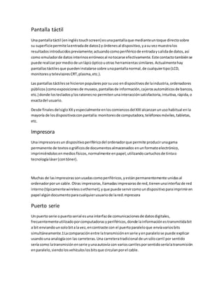 Pantalla táctil
Una pantallatáctil (eningléstouchscreen) esunapantallaque medianteuntoque directosobre
su superficiepermitelaentradade datos1y órdenesal dispositivo,yasu vezmuestralos
resultadosintroducidospreviamente;actuandocomoperiféricode entradaysalidade datos,así
como emuladorde datosinterinoserróneosal notocarse efectivamente.Este contactotambiénse
puede realizarpormediode unlápizópticouotras herramientassimilares.Actualmentehay
pantallastáctilesque puedeninstalarse sobre unapantallanormal,de cualquiertipo(LCD,
monitoresytelevisoresCRT,plasma,etc.).
Las pantallastáctilesse hicieronpopularesporsuuso endispositivosde laindustria,ordenadores
públicos(comoexposicionesde museos,pantallasde información,cajerosautomáticosde bancos,
etc.) donde lostecladosylosratonesno permitenunainteracciónsatisfactoria,intuitiva,rápida,o
exactadel usuario.
Desde finalesdelsigloXXyespecialmente enloscomienzosdelXXIalcanzanunusohabitual enla
mayoría de losdispositivosconpantalla:monitoresde computadora,teléfonosmóviles,tabletas,
etc.
Impresora
Una impresoraesun dispositivoperiféricodel ordenadorque permite producirunagama
permanente de textosográficosde documentosalmacenados enunformatoelectrónico,
imprimiéndolosenmediosfísicos,normalmente enpapel,utilizandocartuchosde tintao
tecnologíaláser(contóner).
Muchas de lasimpresorassonusadascomoperiféricos,yestánpermanentemente unidasal
ordenadorporun cable.Otras impresoras,llamadasimpresorasde red,tienenunainterfazde red
interno(típicamentewirelessoethernet),yque puede servircomoundispositivoparaimprimiren
papel algúndocumentoparacualquierusuariode lared.mpresora
Puerto serie
Un puertoserie opuertoserial esuna interfazde comunicacionesde datosdigitales,
frecuentementeutilizadoporcomputadorasyperiféricos,donde lainformaciónestransmitidabit
a bit enviandounsolobitala vez,encontraste con el puertoparaleloque envíavariosbits
simultáneamente.1Lacomparaciónentre latransmisiónenserie yenparalelose puede explicar
usandouna analogíacon las carreteras.Una carreteratradicional de unsólocarril por sentido
sería como latransmisiónenserie yunaautovía con varioscarrilesporsentidoseríalatransmisión
enparalelo,siendolosvehículoslosbitsque circulanporel cable.
 