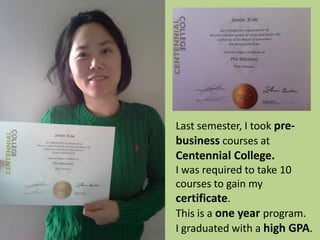 Last semester, I took pre-
business courses at
Centennial College.
I was required to take 10
courses to gain my
certificate.
This is a one year program.
I graduated with a high GPA.
 