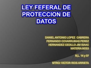 LEY FEFERAL DE 
PROTECCION DE 
DATOS 
DANIEL ANTONIO LOPEZ CABRERA 
FERNANDO COVARRUBIAS PEREZ 
HERNANDEZ CEDILLO JIM ISAAC 
MATERIA M2S3 
N,L. 14 y 07 
MTRO: VICTOR RIOS ARRIETA 
 