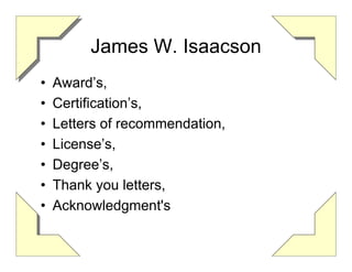 James W. Isaacson
•   Award’s,
•   Certification’s,
•   Letters of recommendation,
•   License’s,
•   Degree’s,
•   Thank you letters,
•   Acknowledgment's
 