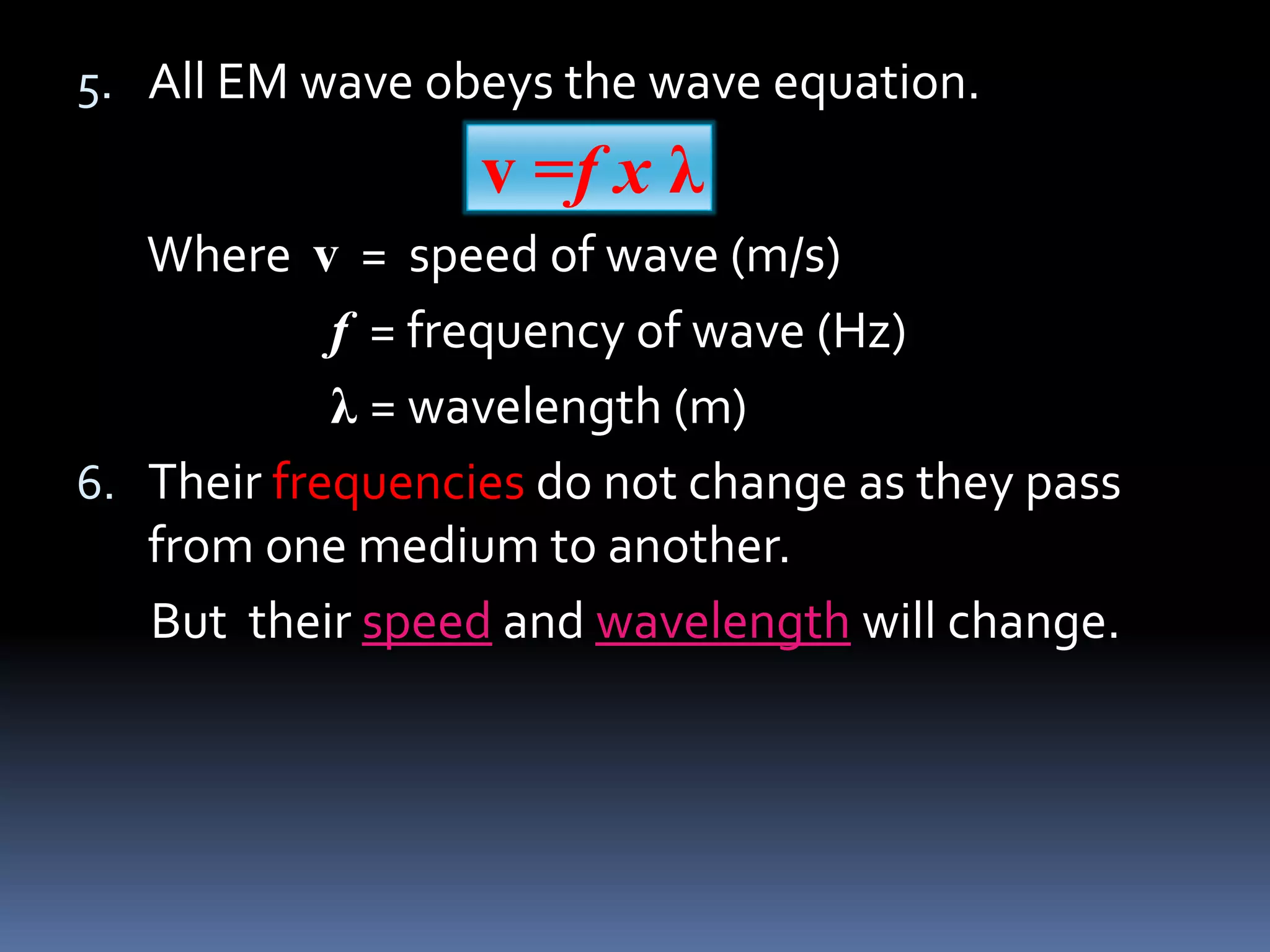 5. All EM wave obeys the wave equation.
v =f x λ
Where v = speed of wave (m/s)
f = frequency of wave (Hz)
λ = wavelength (m)
6. Their frequencies do not change as they pass
from one medium to another.
But their speed and wavelength will change.