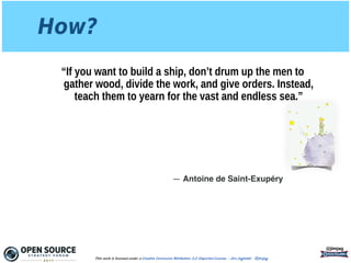 How?
“If you want to build a ship, don’t drum up the men to
gather wood, divide the work, and give orders. Instead,
teach them to yearn for the vast and endless sea.”
@jimjag
This work is licensed under a Creative Commons Attribution 3.0 Unported License. - Jim Jagielski - @jimjag
― Antoine de Saint-Exupéry
 